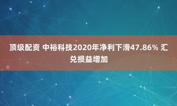 顶级配资 中裕科技2020年净利下滑47.86% 汇兑损益增加