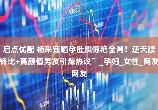 启点优配 杨采钰晒孕肚照惊艳全网！逆天腰臀比+高颜值男友引爆热议‌_孕妇_女性_网友