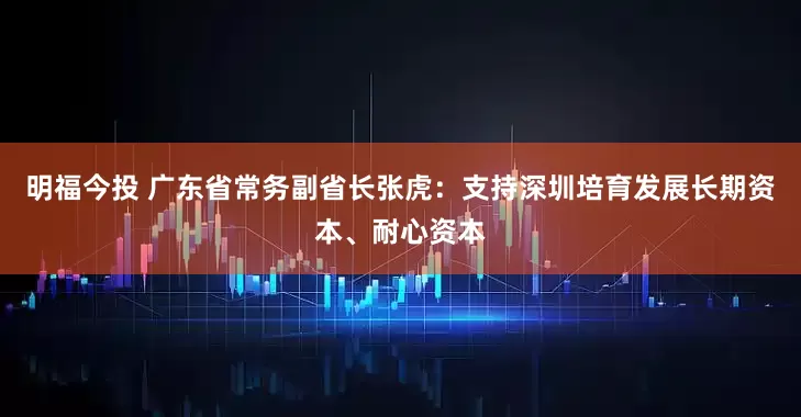 明福今投 广东省常务副省长张虎：支持深圳培育发展长期资本、耐心资本