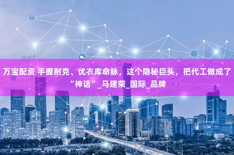 万宝配资 手握耐克、优衣库命脉，这个隐秘巨头，把代工做成了“神话”_马建荣_国际_品牌