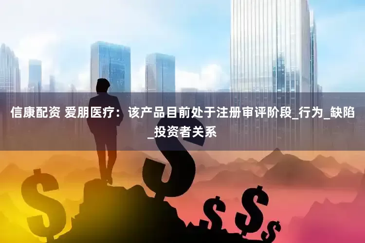 信康配资 爱朋医疗：该产品目前处于注册审评阶段_行为_缺陷_投资者关系