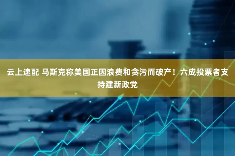 云上速配 马斯克称美国正因浪费和贪污而破产！六成投票者支持建新政党