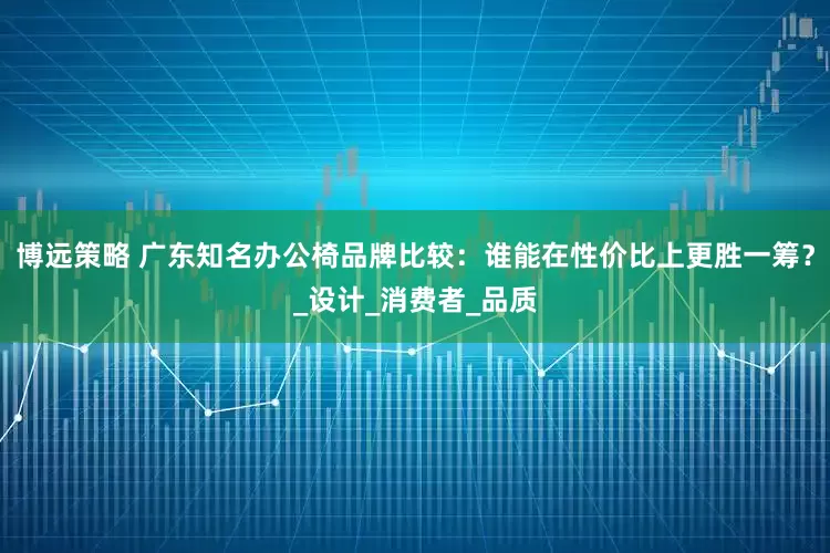 博远策略 广东知名办公椅品牌比较：谁能在性价比上更胜一筹？_设计_消费者_品质