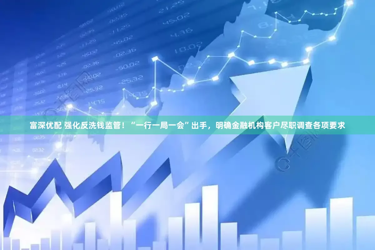 富深优配 强化反洗钱监管！“一行一局一会”出手，明确金融机构客户尽职调查各项要求