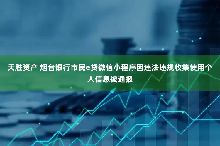 天胜资产 烟台银行市民e贷微信小程序因违法违规收集使用个人信息被通报