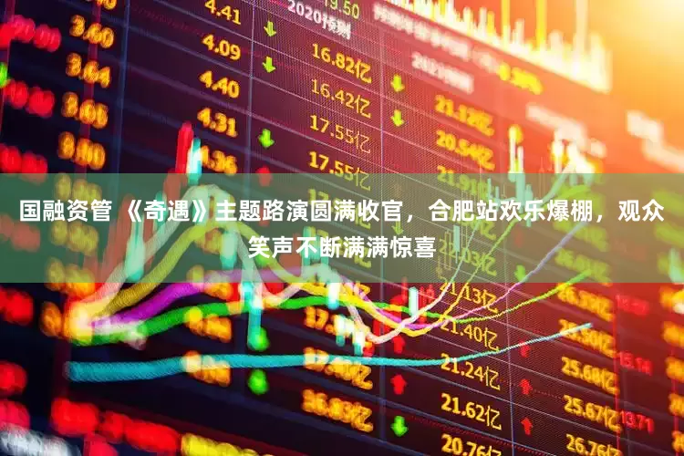 国融资管 《奇遇》主题路演圆满收官，合肥站欢乐爆棚，观众笑声不断满满惊喜