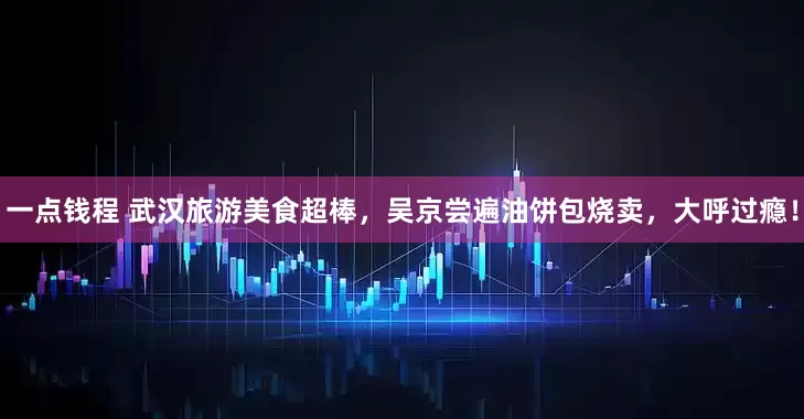 一点钱程 武汉旅游美食超棒，吴京尝遍油饼包烧卖，大呼过瘾！