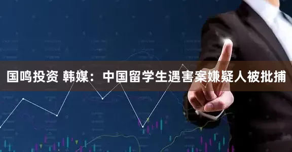 国鸣投资 韩媒：中国留学生遇害案嫌疑人被批捕